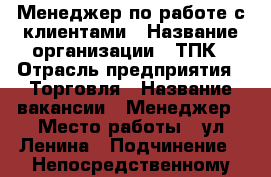 Менеджер по работе с клиентами › Название организации ­ ТПК › Отрасль предприятия ­ Торговля › Название вакансии ­ Менеджер › Место работы ­ ул.Ленина › Подчинение ­ Непосредственному руководителю › Процент ­ 10 › Возраст от ­ 18 › Возраст до ­ 75 - Амурская обл., Белогорск г. Работа » Вакансии   